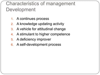 Characteristics of management
Development
  1.   A continues process
  2.   A knowledge updating activity
  3.   A vehicle for attitudinal change
  4.   A stimulant to higher competence
  5.   A deficiency improver
  6.   A self-development process
 