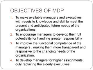 OBJECTIVES OF MDP
1. To make available managers and executives
   with requisite knowledge and skill to meet the
   present and anticipated future needs of the
   organizations.
2. To encourage managers to develop their full
   potentiality for handling greater responsibility
3. To improve the functional competence of the
   managers , making them more transparent and
   responsive to the changing needs of the
   organization.
4. To develop managers for higher assignments,
   duly replacing the elderly executives.
 