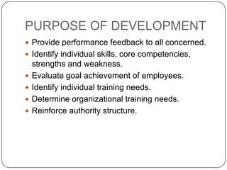 PURPOSE OF DEVELOPMENT
 Provide performance feedback to all concerned.
 Identify individual skills, core competencies,
    strengths and weakness.
   Evaluate goal achievement of employees.
   Identify individual training needs.
   Determine organizational training needs.
   Reinforce authority structure.
 