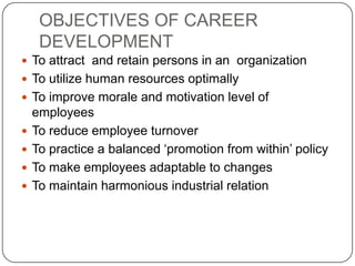OBJECTIVES OF CAREER
     DEVELOPMENT
 To attract and retain persons in an organization
 To utilize human resources optimally
 To improve morale and motivation level of
    employees
   To reduce employee turnover
   To practice a balanced ‘promotion from within’ policy
   To make employees adaptable to changes
   To maintain harmonious industrial relation
 