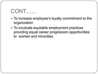 CONT……
 To increase employee’s loyalty commitment to the
  organization
 To inculcate equitable employment practices
  providing equal career progression opportunities
  to women and minorities
 