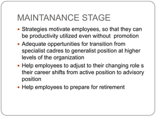 MAINTANANCE STAGE
 Strategies motivate employees, so that they can
  be productivity utilized even without promotion
 Adequate oppertunities for transition from
  specialist cadres to generalist position at higher
  levels of the organization
 Help employees to adjust to their changing role s
  their career shifts from active position to advisory
  position
 Help employees to prepare for retirement
 