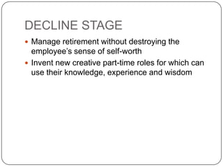 DECLINE STAGE
 Manage retirement without destroying the
  employee’s sense of self-worth
 Invent new creative part-time roles for which can
  use their knowledge, experience and wisdom
 
