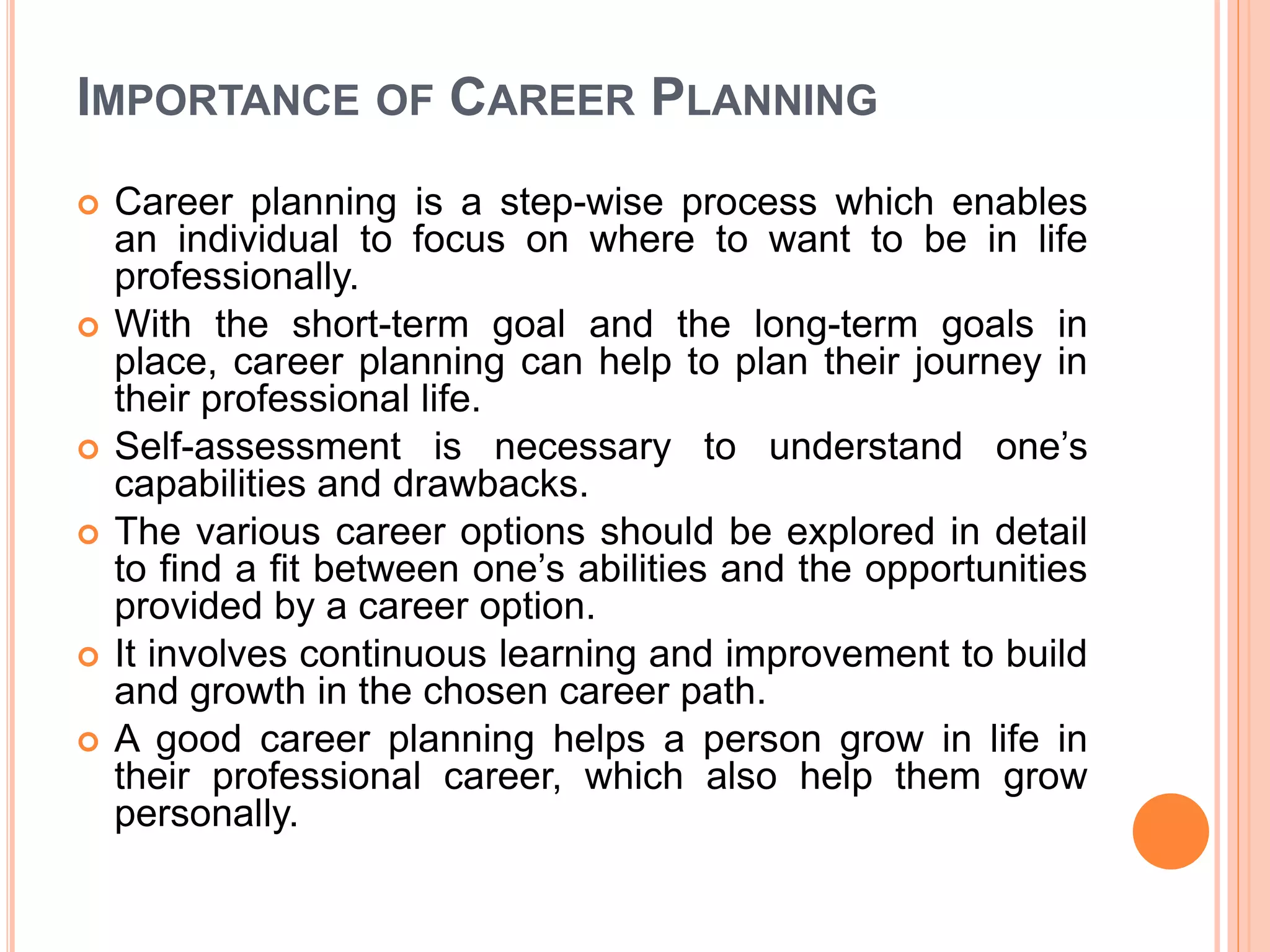 IMPORTANCE OF CAREER PLANNING
 Career planning is a step-wise process which enables
an individual to focus on where to want to be in life
professionally.
 With the short-term goal and the long-term goals in
place, career planning can help to plan their journey in
their professional life.
 Self-assessment is necessary to understand one’s
capabilities and drawbacks.
 The various career options should be explored in detail
to find a fit between one’s abilities and the opportunities
provided by a career option.
 It involves continuous learning and improvement to build
and growth in the chosen career path.
 A good career planning helps a person grow in life in
their professional career, which also help them grow
personally.
 