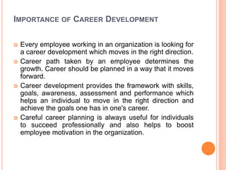 IMPORTANCE OF CAREER DEVELOPMENT
 Every employee working in an organization is looking for
a career development which moves in the right direction.
 Career path taken by an employee determines the
growth. Career should be planned in a way that it moves
forward.
 Career development provides the framework with skills,
goals, awareness, assessment and performance which
helps an individual to move in the right direction and
achieve the goals one has in one's career.
 Careful career planning is always useful for individuals
to succeed professionally and also helps to boost
employee motivation in the organization.
 