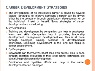 CAREER DEVELOPMENT STRATEGIES
 The development of an individual's career is driven by several
factors. Strategies to improve someone's career can be driven
either by the company through organization development or by
the individual himself or herself. Some strategies of career
development are as following.
1. By Companies
 Training and development by companies can help in employees
learn new skills. Companies help in providing leadership
development, management development etc. This is all done
through employee training sessions or developmental
counseling. Employee development in the long run helps in
career development.
2. By Employees
 Individuals can themselves boost their own career. This is done
through constant evaluation of their skills using techniques like
continuing professional development.
 Continuous and repetitive efforts can help in the career
development for an employee.
 