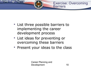 Exercise: Overcoming 
Barriers 
 List three possible barriers to 
implementing the career 
development process 
 List ideas for preventing or 
overcoming these barriers 
 Present your ideas to the class 
Career Planning and 
Development 10 
 