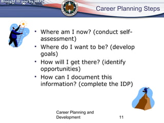 Career Planning Steps 
 Where am I now? (conduct self-assessment) 
 Where do I want to be? (develop 
goals) 
 How will I get there? (identify 
opportunities) 
 How can I document this 
information? (complete the IDP) 
Career Planning and 
Development 11 
 