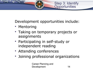 Step 3: Identify 
Opportunities 
Development opportunities include: 
 Mentoring 
 Taking on temporary projects or 
assignments 
 Participating in self-study or 
independent reading 
 Attending conferences 
 Joining professional organizations 
Career Planning and 
Development 14 
 