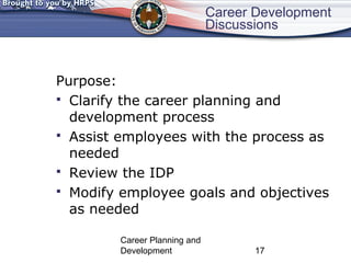 Career Development 
Discussions 
Purpose: 
 Clarify the career planning and 
development process 
 Assist employees with the process as 
needed 
 Review the IDP 
 Modify employee goals and objectives 
as needed 
Career Planning and 
Development 17 
 