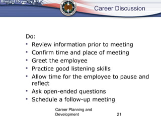 Career Discussion 
Do: 
 Review information prior to meeting 
 Confirm time and place of meeting 
 Greet the employee 
 Practice good listening skills 
 Allow time for the employee to pause and 
reflect 
 Ask open-ended questions 
 Schedule a follow-up meeting 
Career Planning and 
Development 21 
 