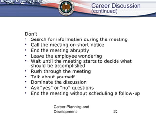 Career Discussion 
(continued) 
Don’t 
 Search for information during the meeting 
 Call the meeting on short notice 
 End the meeting abruptly 
 Leave the employee wondering 
 Wait until the meeting starts to decide what 
should be accomplished 
 Rush through the meeting 
 Talk about yourself 
 Dominate the discussion 
 Ask “yes” or “no” questions 
 End the meeting without scheduling a follow-up 
Career Planning and 
Development 22 
 