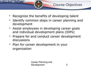 Course Objectives 
 Recognize the benefits of developing talent 
 Identify common steps in career planning and 
development 
 Assist employees in developing career goals 
and individual development plans (IDPs) 
 Prepare for and conduct career development 
discussions 
 Plan for career development in your 
organization 
Career Planning and 
Development 3 
 