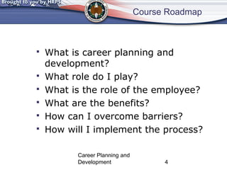 Course Roadmap 
 What is career planning and 
development? 
 What role do I play? 
 What is the role of the employee? 
 What are the benefits? 
 How can I overcome barriers? 
 How will I implement the process? 
Career Planning and 
Development 4 
 