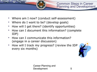 Common Steps in Career 
Planning and Development 
 Where am I now? (conduct self-assessment) 
 Where do I want to be? (develop goals) 
 How will I get there? (identify opportunities) 
 How can I document this information? (complete 
Career Planning and 
Development 5 
IDP) 
 How can I communicate this information? 
(engage in a career discussion) 
 How will I track my progress? (review the IDP 
every six months) 
 