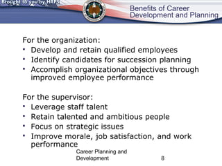 Benefits of Career 
Development and Planning 
For the organization: 
 Develop and retain qualified employees 
 Identify candidates for succession planning 
 Accomplish organizational objectives through 
improved employee performance 
For the supervisor: 
 Leverage staff talent 
 Retain talented and ambitious people 
 Focus on strategic issues 
 Improve morale, job satisfaction, and work 
performance 
Career Planning and 
Development 8 
 