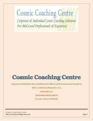 Cosmic Coaching Centre
Corporate & Individual Career Solutions for Mid-Level Professionals & Executives

Cosmic Coaching Centre
http://cosmiccoachingcentre.com

Page 1

 