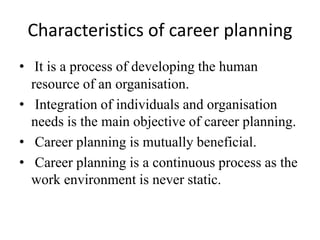 Characteristics of career planning
• It is a process of developing the human
resource of an organisation.
• Integration of individuals and organisation
needs is the main objective of career planning.
• Career planning is mutually beneficial.
• Career planning is a continuous process as the
work environment is never static.
 