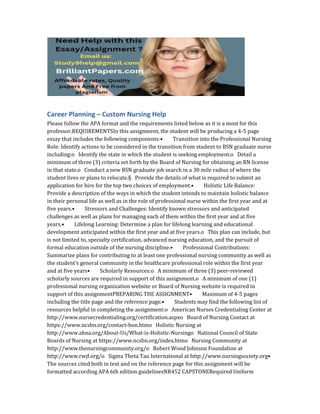 Career Planning – Custom Nursing Help
Please follow the APA format and the requirements listed below as it is a most for this
professor.REQUIREMENTSIn this assignment, the student will be producing a 4‐5 page
essay that includes the following components:• Transition into the Professional Nursing
Role: Identify actions to be considered in the transition from student to BSN graduate nurse
including:o Identify the state in which the student is seeking employment.o Detail a
minimum of three (3) criteria set forth by the Board of Nursing for obtaining an RN license
in that state.o Conduct a new BSN graduate job search in a 30 mile radius of where the
student lives or plans to relocate.§ Provide the details of what is required to submit an
application for hire for the top two choices of employment.• Holistic Life Balance:
Provide a description of the ways in which the student intends to maintain holistic balance
in their personal life as well as in the role of professional nurse within the first year and at
five years.• Stressors and Challenges: Identify known stressors and anticipated
challenges as well as plans for managing each of them within the first year and at five
years.• Lifelong Learning: Determine a plan for lifelong learning and educational
development anticipated within the first year and at five years.o This plan can include, but
is not limited to, specialty certification, advanced nursing education, and the pursuit of
formal education outside of the nursing discipline.• Professional Contributions:
Summarize plans for contributing to at least one professional nursing community as well as
the student’s general community in the healthcare professional role within the first year
and at five years• Scholarly Resources:o A minimum of three (3) peer‐reviewed
scholarly sources are required in support of this assignment.o A minimum of one (1)
professional nursing organization website or Board of Nursing website is required in
support of this assignmentPREPARING THE ASSIGNMENT• Maximum of 4‐5 pages
including the title page and the reference page.• Students may find the following list of
resources helpful in completing the assignment:o American Nurses Credentialing Center at
http://www.nursecredentialing.org/certification.aspxo Board of Nursing Contact at
https://www.ncsbn.org/contact‐bon.htmo Holistic Nursing at
http://www.ahna.org/About‐Us/What‐is‐Holistic‐Nursingo National Council of State
Boards of Nursing at https://www.ncsbn.org/index.htmo Nursing Community at
http://www.thenursingcommunity.org/o Robert Wood Johnson Foundation at
http://www.rwjf.org/o Sigma Theta Tau International at http://www.nursingsociety.org•
The sources cited both in text and on the reference page for this assignment will be
formatted according APA 6th edition guidelinesNR452 CAPSTONERequired Uniform
 