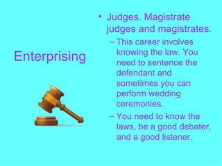 • Judges. Magistrate
                 judges and magistrates.
                 – This career involves
                   knowing the law. You
Enterprising       need to sentence the
                   defendant and
                   sometimes you can
                   perform wedding
                   ceremonies.
                 – You need to know the
                   laws, be a good debater,
                   and a good listener.
 