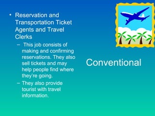 • Reservation and
  Transportation Ticket
  Agents and Travel
  Clerks
  – This job consists of
    making and confirming
    reservations. They also
    sell tickets and may      Conventional
    help people find where
    they’re going.
  – They also provide
    tourist with travel
    information.
 