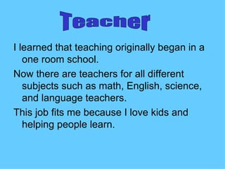 I learned that teaching originally began in a
   one room school.
Now there are teachers for all different
   subjects such as math, English, science,
   and language teachers.
This job fits me because I love kids and
   helping people learn.
 