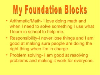 • Arithmetic/Math- I love doing math and
  when I need to solve something I use what
  I learn in school to help me.
• Responsibility-I never lose things and I am
  good at making sure people are doing the
  right thing when I’m in charge
• Problem solving- I am good at resolving
  problems and making it work for everyone.
 