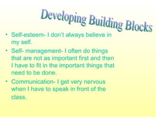 • Self-esteem- I don’t always believe in
  my self.
• Self- management- I often do things
  that are not as important first and then
  I have to fit in the important things that
  need to be done.
• Communication- I get very nervous
  when I have to speak in front of the
  class.
 