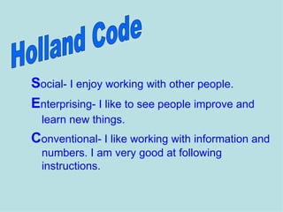 Social- I enjoy working with other people.
Enterprising- I like to see people improve and
  learn new things.
Conventional- I like working with information and
  numbers. I am very good at following
  instructions.
 