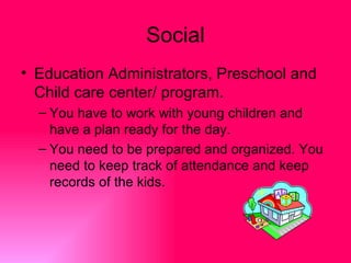 Social
• Education Administrators, Preschool and
  Child care center/ program.
  – You have to work with young children and
    have a plan ready for the day.
  – You need to be prepared and organized. You
    need to keep track of attendance and keep
    records of the kids.
 