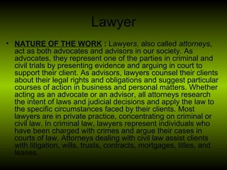 Lawyer <ul><li>NATURE OF THE WORK  :  Lawyer s , also called  attorneys , act as both advocates and advisors in our societ...