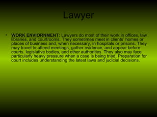 Lawyer <ul><li>WORK ENVIORNMENT :  Lawyers do most of their work in offices, law libraries, and courtrooms. They sometimes...