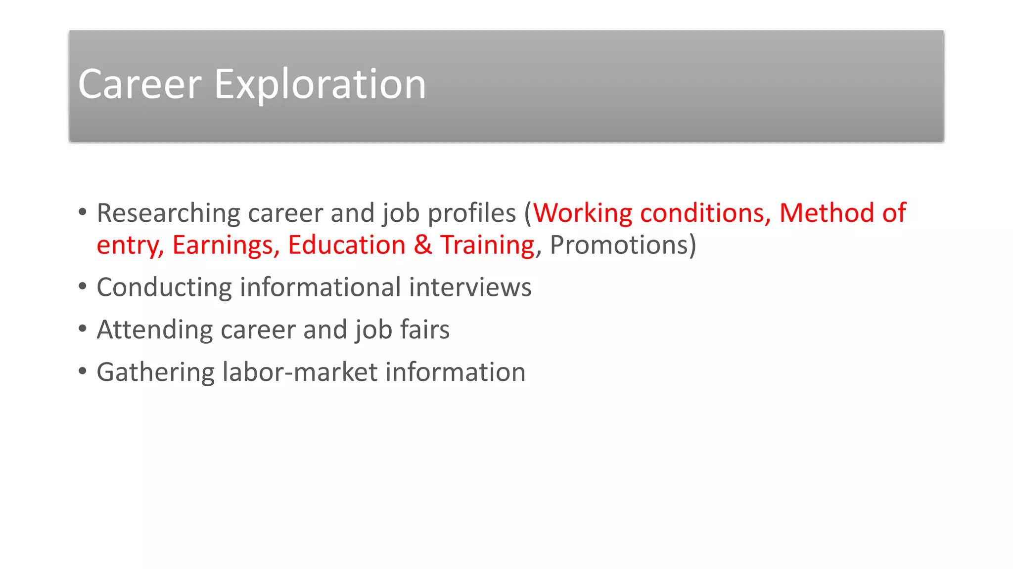 Career Exploration
• Researching career and job profiles (Working conditions, Method of
entry, Earnings, Education & Training, Promotions)
• Conducting informational interviews
• Attending career and job fairs
• Gathering labor-market information
 