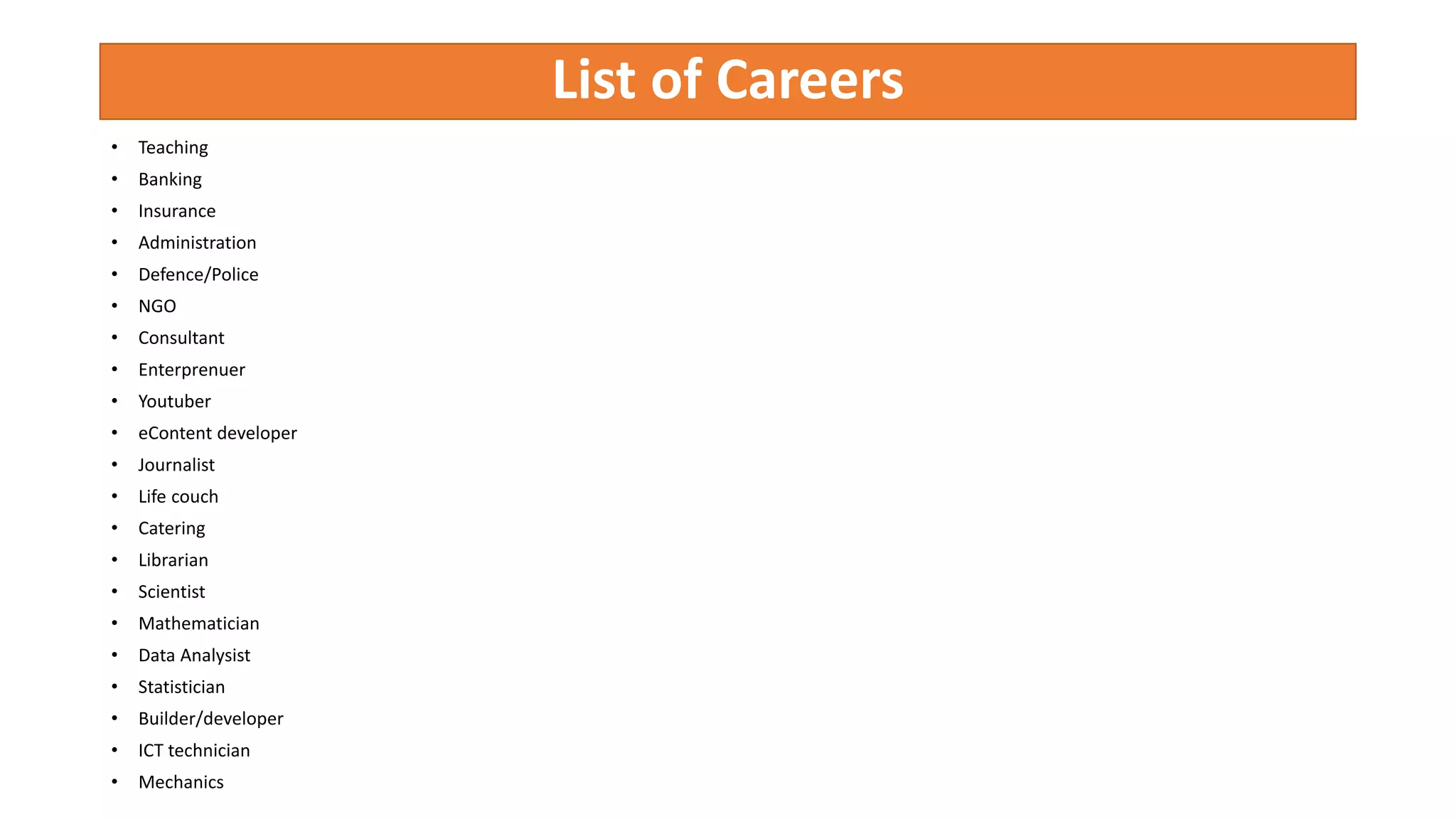 List of Careers
• Teaching
• Banking
• Insurance
• Administration
• Defence/Police
• NGO
• Consultant
• Enterprenuer
• Youtuber
• eContent developer
• Journalist
• Life couch
• Catering
• Librarian
• Scientist
• Mathematician
• Data Analysist
• Statistician
• Builder/developer
• ICT technician
• Mechanics
 
