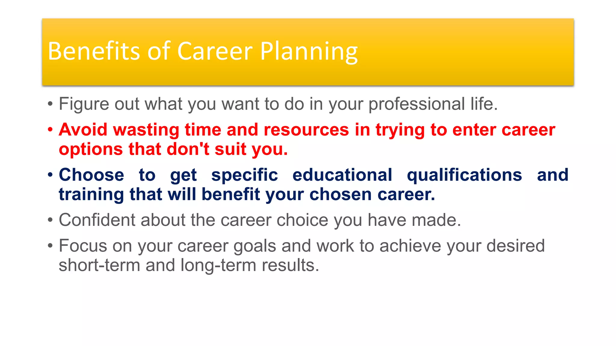 Benefits of Career Planning
• Figure out what you want to do in your professional life.
• Avoid wasting time and resources in trying to enter career
options that don't suit you.
• Choose to get specific educational qualifications and
training that will benefit your chosen career.
• Confident about the career choice you have made.
• Focus on your career goals and work to achieve your desired
short-term and long-term results.
 