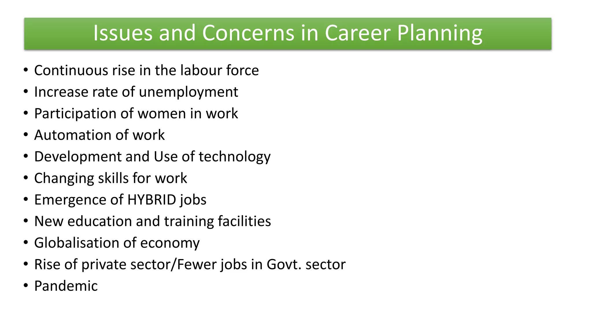 Issues and Concerns in Career Planning
• Continuous rise in the labour force
• Increase rate of unemployment
• Participation of women in work
• Automation of work
• Development and Use of technology
• Changing skills for work
• Emergence of HYBRID jobs
• New education and training facilities
• Globalisation of economy
• Rise of private sector/Fewer jobs in Govt. sector
• Pandemic
 