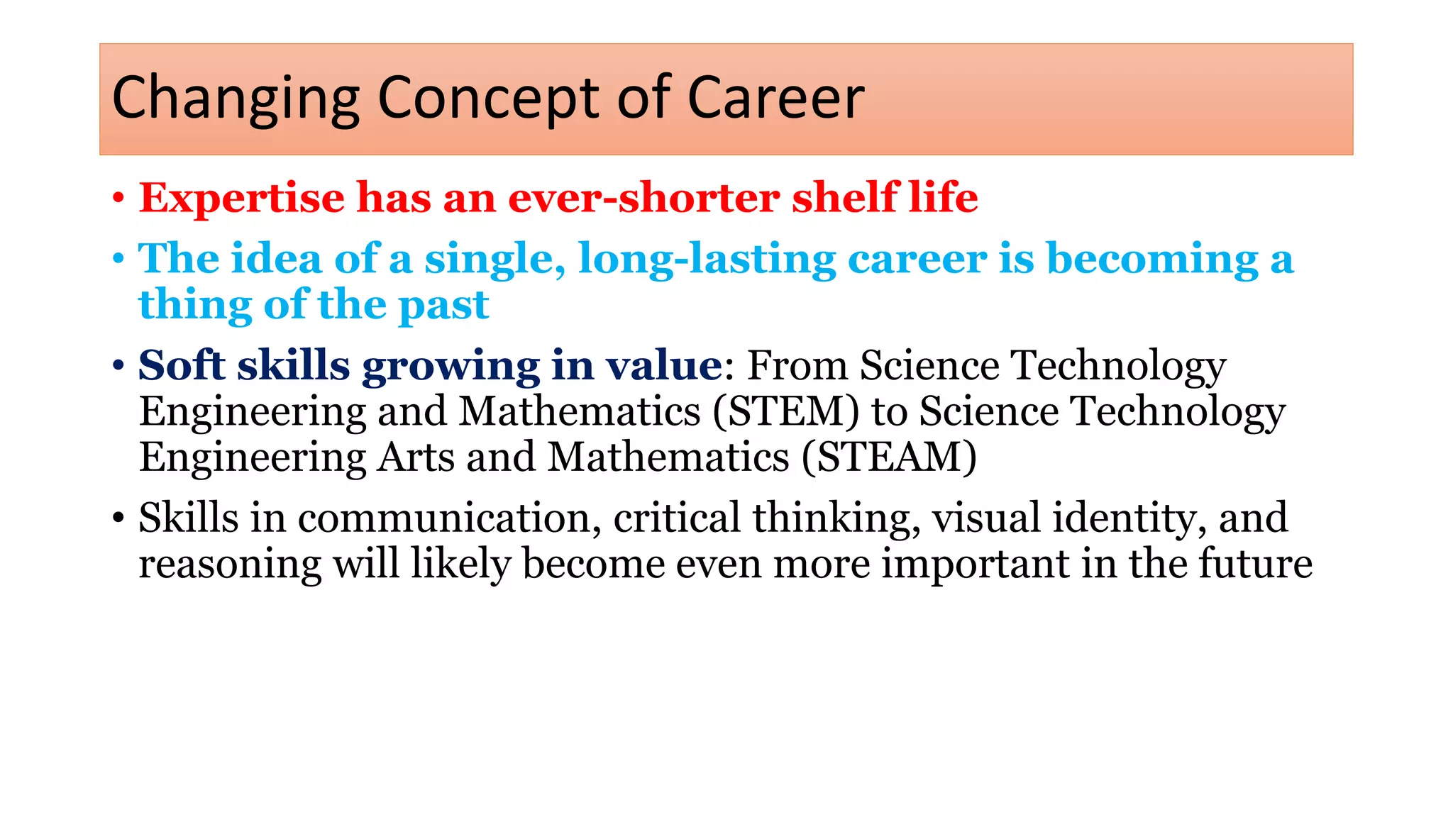 Changing Concept of Career
• Expertise has an ever-shorter shelf life
• The idea of a single, long-lasting career is becoming a
thing of the past
• Soft skills growing in value: From Science Technology
Engineering and Mathematics (STEM) to Science Technology
Engineering Arts and Mathematics (STEAM)
• Skills in communication, critical thinking, visual identity, and
reasoning will likely become even more important in the future
 