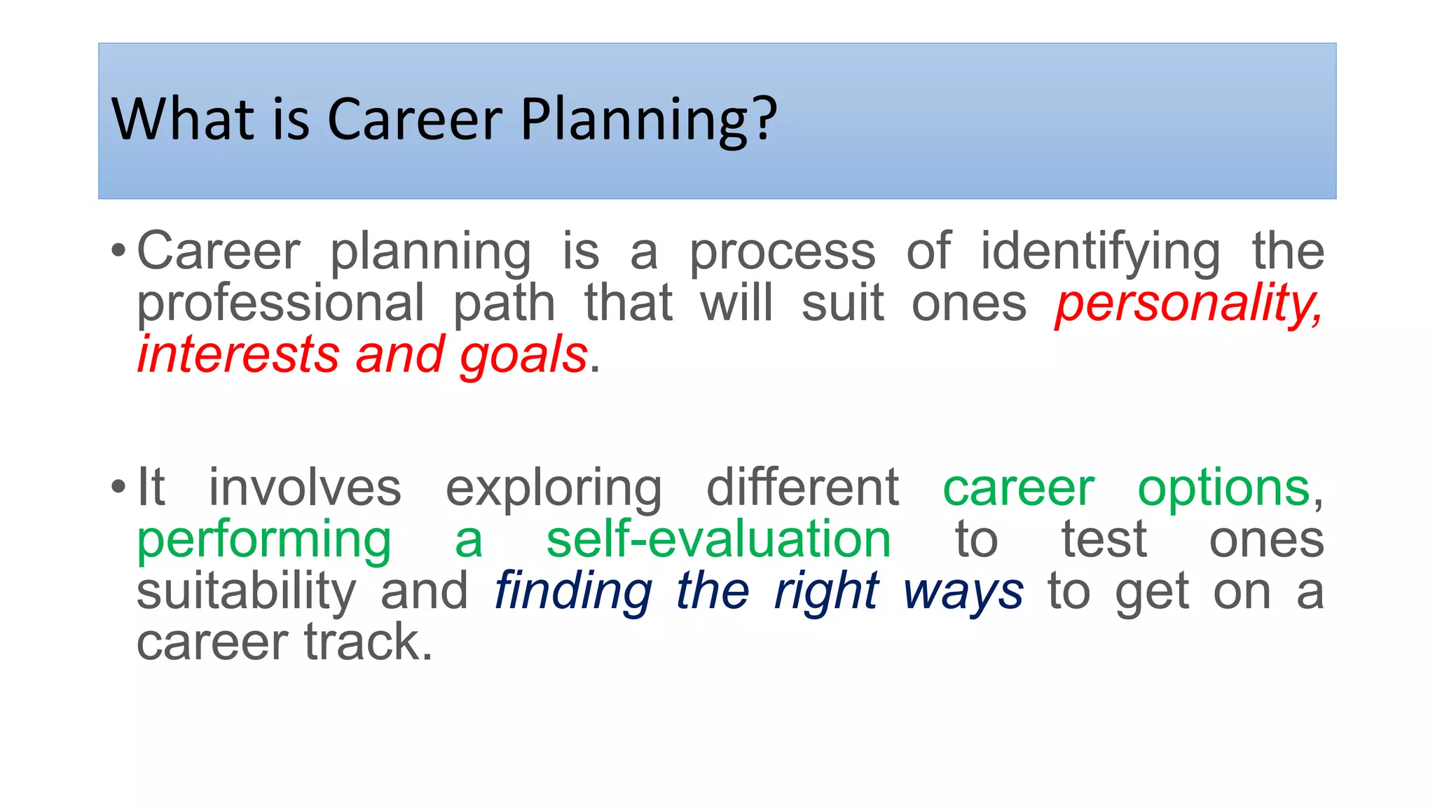 What is Career Planning?
•Career planning is a process of identifying the
professional path that will suit ones personality,
interests and goals.
•It involves exploring different career options,
performing a self-evaluation to test ones
suitability and finding the right ways to get on a
career track.
 