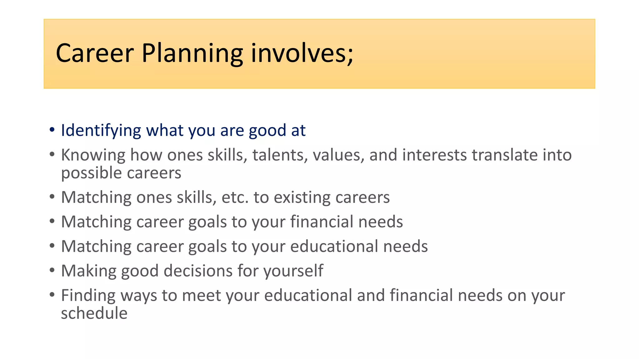 Career Planning involves;
• Identifying what you are good at
• Knowing how ones skills, talents, values, and interests translate into
possible careers
• Matching ones skills, etc. to existing careers
• Matching career goals to your financial needs
• Matching career goals to your educational needs
• Making good decisions for yourself
• Finding ways to meet your educational and financial needs on your
schedule
 