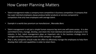 How Career Planning Matters
• Talent management makes a company more competitive in business competition. A company that
h...