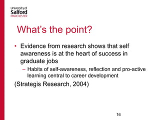 What‟s the point?
• Evidence from research shows that self
awareness is at the heart of success in
graduate jobs
– Habits of self-awareness, reflection and pro-active
learning central to career development

(Strategis Research, 2004)

16

 