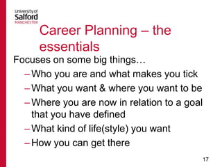 Career Planning – the
essentials
Focuses on some big things…
– Who you are and what makes you tick
– What you want & where you want to be
– Where you are now in relation to a goal
that you have defined
– What kind of life(style) you want
– How you can get there
17

 