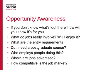 Opportunity Awareness
• If you don‟t know what‟s „out there‟ how will
you know it‟s for you
• What do jobs really involve? Will I enjoy it?
• What are the entry requirements
• Do I need a postgraduate course?
• Who employs people doing this?
• Where are jobs advertised?
• How competitive is the job market?

 