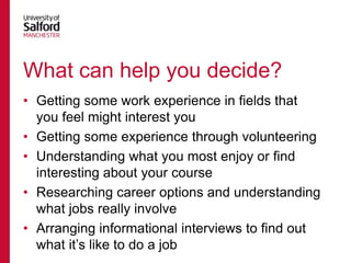 What can help you decide?
• Getting some work experience in fields that
you feel might interest you
• Getting some experience through volunteering
• Understanding what you most enjoy or find
interesting about your course
• Researching career options and understanding
what jobs really involve
• Arranging informational interviews to find out
what it‟s like to do a job

 