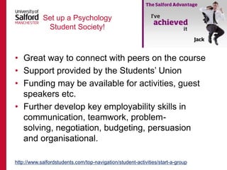 Set up a Psychology
Student Society!

• Great way to connect with peers on the course
• Support provided by the Students‟ Union
• Funding may be available for activities, guest
speakers etc.
• Further develop key employability skills in
communication, teamwork, problemsolving, negotiation, budgeting, persuasion
and organisational.
http://www.salfordstudents.com/top-navigation/student-activities/start-a-group

 