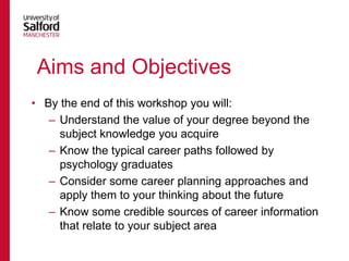 Aims and Objectives
• By the end of this workshop you will:
– Understand the value of your degree beyond the
subject knowledge you acquire
– Know the typical career paths followed by
psychology graduates
– Consider some career planning approaches and
apply them to your thinking about the future
– Know some credible sources of career information
that relate to your subject area

 