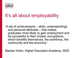 It‟s all about employability
“A set of achievements – skills, understandings
and personal attributes – that makes
graduates more likely to gain employment and
be successful in their chosen occupations,
which benefits themselves, the workforce, the
community and the economy.”
Mantze Yorke, Higher Education Academy, 2003

 