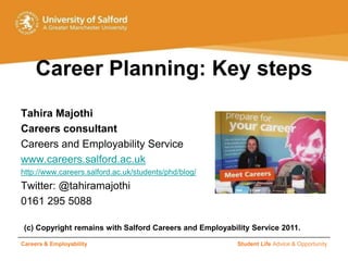 Careers & Employability Student Life Advice & Opportunity Career Planning: Key steps Tahira Majothi Careers consultant Careers and Employability Service www.careers.salford.ac.uk http://www.careers.salford.ac.uk/students/phd/blog/ Twitter: @tahiramajothi  0161 295 5088 (c) Copyright remains with Salford Careers and Employability Service 2011.  