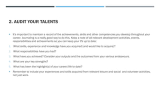 2. AUDIT YOUR TALENTS
 It's important to maintain a record of the achievements, skills and other competencies you develop throughout your
career. Journaling is a really good way to do this. Keep a note of all relevant development activities, events,
responsibilities and achievements so you can keep your CV up to date:
1. What skills, experience and knowledge have you acquired (and would like to acquire)?
2. What responsibilities have you had?
3. What have you achieved? Consider your outputs and the outcomes from your various endeavours.
4. What are your key strengths?
5. What has been the highlight(s) of your career/life to date?
 Remember to include your experiences and skills acquired from relevant leisure and social and volunteer activities,
not just work.
 