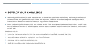 4. DEVELOP YOUR KNOWLEDGE
 The more you know about yourself, the easier it is to identify the right career opportunity. The more you know about
what’s available, the greater choice you’ll have. It’s important, therefore, to be knowledgeable about your field of
interest and to research other areas to explore any potential opportunities.
 When considering your career options and choices, do you know what skills and experience you need? Do you know
enough about the industry or sector to gauge whether opportunities are easy to find and the operating environment
will suit you?
Investigate this by:
1. looking at the job market and noting the requirements for the type of job you would like to do.
2. tapping into your network for contacts in your field of interest.
3. attending events, meetings, exhibitions etc.
4. reading relevant journals, magazines and publications.
 